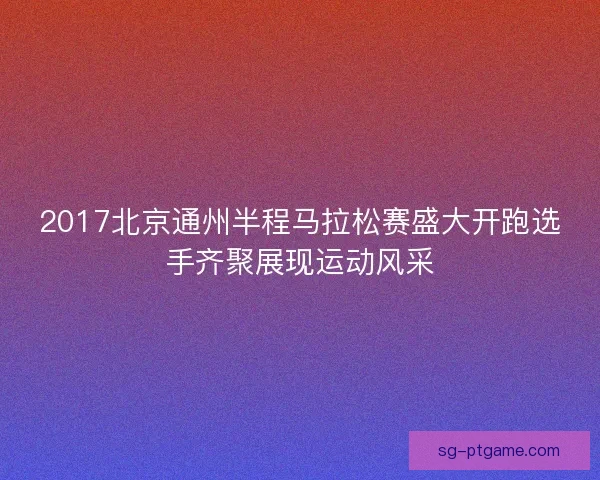 2017北京通州半程马拉松赛盛大开跑选手齐聚展现运动风采