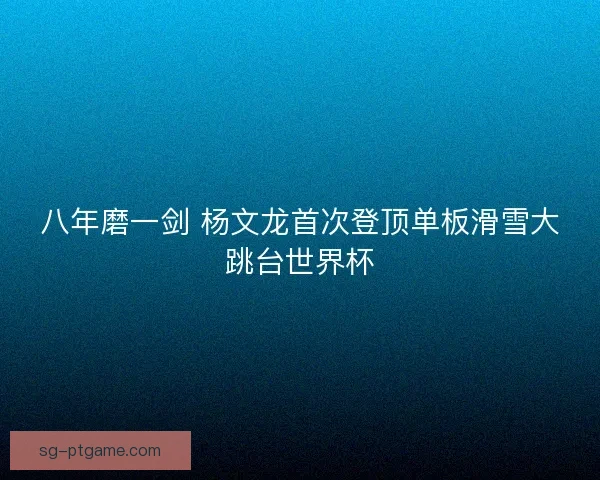 八年磨一剑 杨文龙首次登顶单板滑雪大跳台世界杯