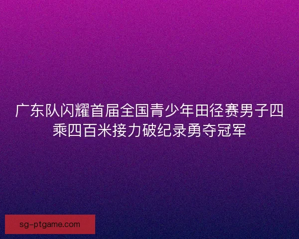 广东队闪耀首届全国青少年田径赛男子四乘四百米接力破纪录勇夺冠军