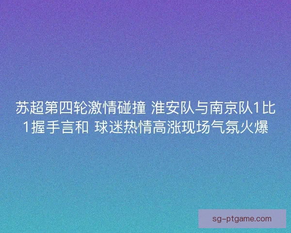 苏超第四轮激情碰撞 淮安队与南京队1比1握手言和 球迷热情高涨现场气氛火爆
