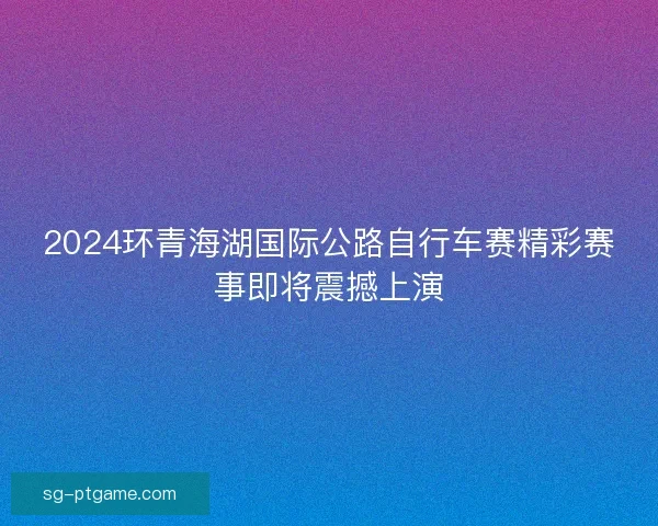 2024环青海湖国际公路自行车赛精彩赛事即将震撼上演