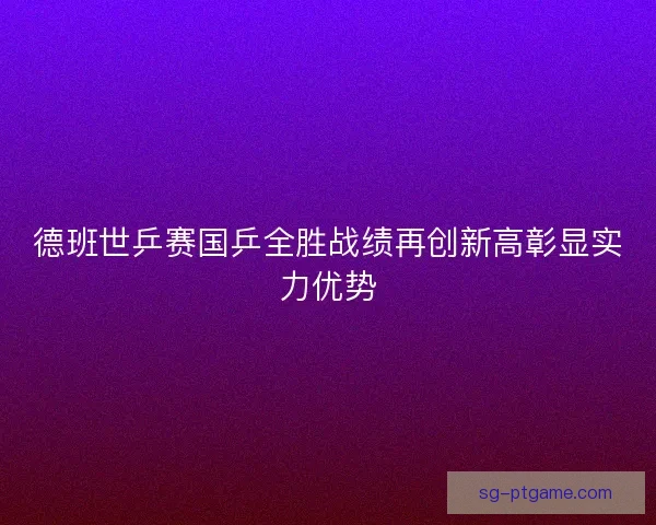 德班世乒赛国乒全胜战绩再创新高彰显实力优势