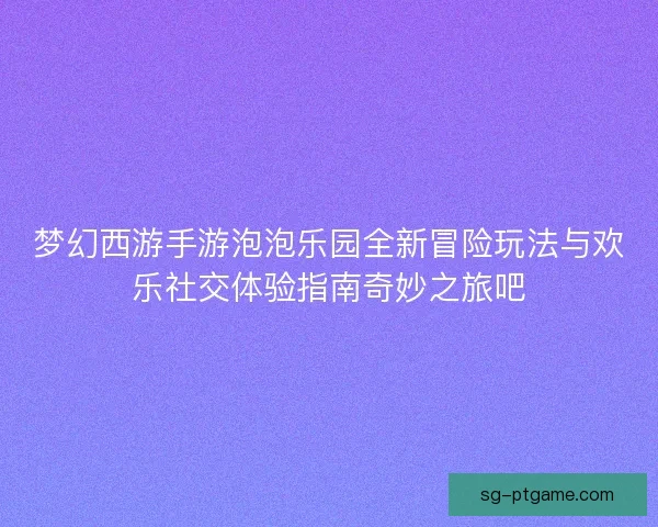 梦幻西游手游泡泡乐园全新冒险玩法与欢乐社交体验指南奇妙之旅吧