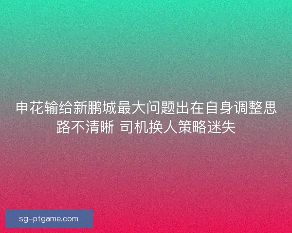 申花输给新鹏城最大问题出在自身调整思路不清晰 司机换人策略迷失