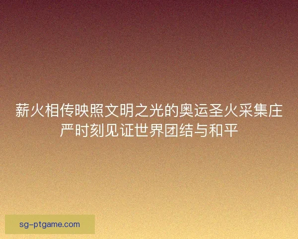 薪火相传映照文明之光的奥运圣火采集庄严时刻见证世界团结与和平