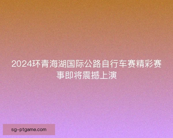 2024环青海湖国际公路自行车赛精彩赛事即将震撼上演