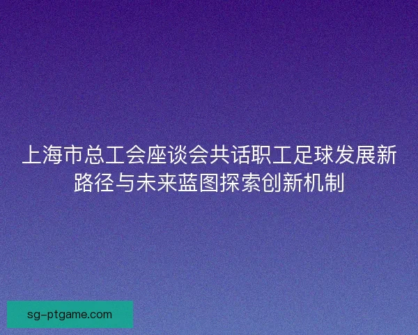 上海市总工会座谈会共话职工足球发展新路径与未来蓝图探索创新机制