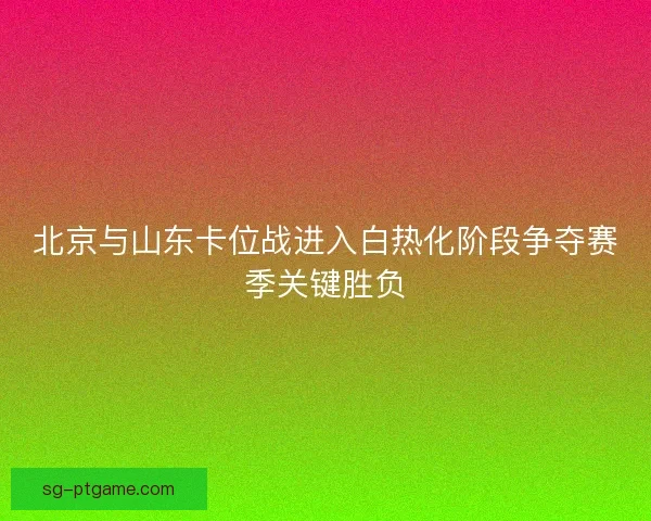北京与山东卡位战进入白热化阶段争夺赛季关键胜负