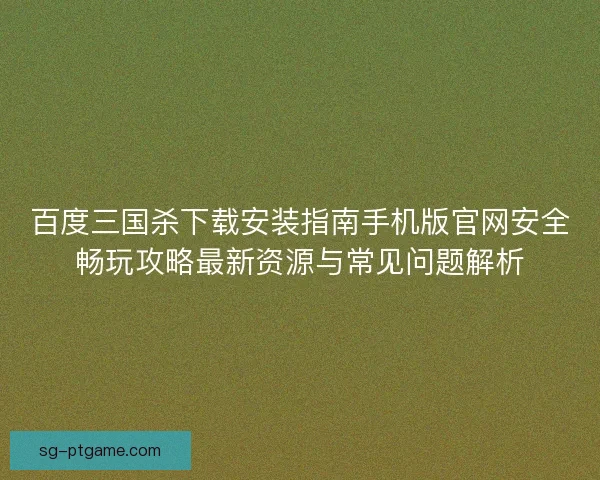 百度三国杀下载安装指南手机版官网安全畅玩攻略最新资源与常见问题解析