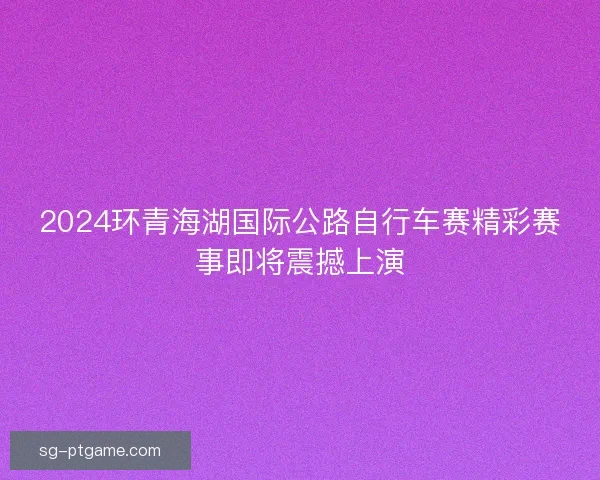 2024环青海湖国际公路自行车赛精彩赛事即将震撼上演 2024环青海湖国际公路自行车赛精彩赛事即将震撼上演