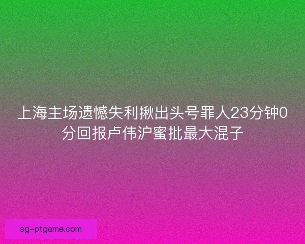 上海主场遗憾失利揪出头号罪人23分钟0分回报卢伟沪蜜批最大混子 上海主场遗憾失利揪出头号罪人23分钟0分回报卢伟沪蜜批最大混子