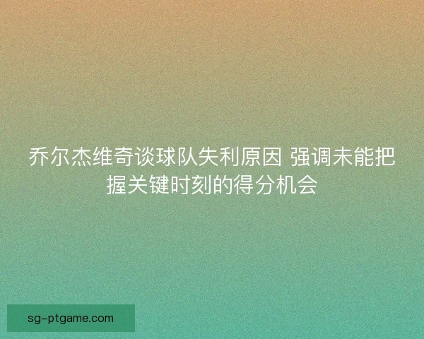 乔尔杰维奇谈球队失利原因 强调未能把握关键时刻的得分机会 乔尔杰维奇谈球队失利原因 强调未能把握关键时刻的得分机会