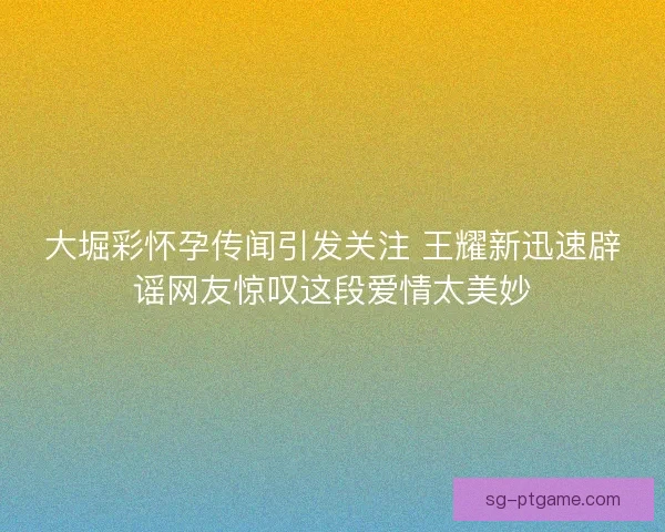 大堀彩怀孕传闻引发关注 王耀新迅速辟谣网友惊叹这段爱情太美妙 大堀彩怀孕传闻引发关注 王耀新迅速辟谣网友惊叹这段爱情太美妙
