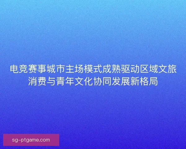 电竞赛事城市主场模式成熟驱动区域文旅消费与青年文化协同发展新格局 电竞赛事城市主场模式成熟驱动区域文旅消费与青年文化协同发展新格局