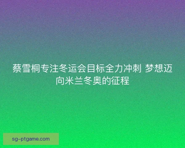蔡雪桐专注冬运会目标全力冲刺 梦想迈向米兰冬奥的征程 蔡雪桐专注冬运会目标全力冲刺 梦想迈向米兰冬奥的征程
