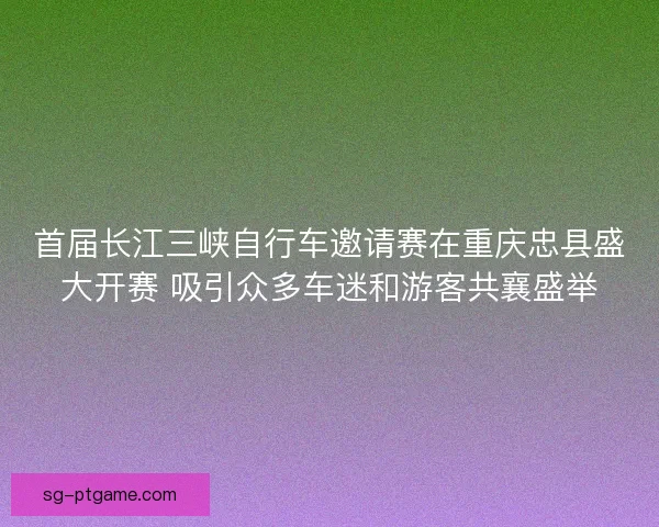 首届长江三峡自行车邀请赛在重庆忠县盛大开赛 吸引众多车迷和游客共襄盛举