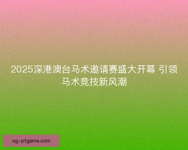 2025深港澳台马术邀请赛盛大开幕 引领马术竞技新风潮 2025深港澳台马术邀请赛盛大开幕 引领马术竞技新风潮