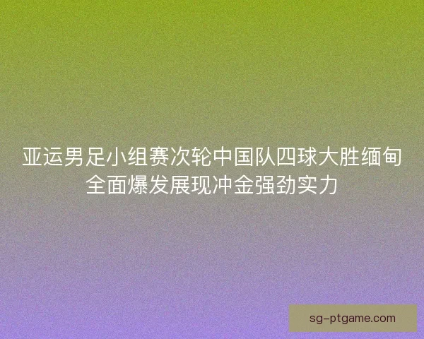 亚运男足小组赛次轮中国队四球大胜缅甸全面爆发展现冲金强劲实力 亚运男足小组赛次轮中国队四球大胜缅甸全面爆发展现冲金强劲实力