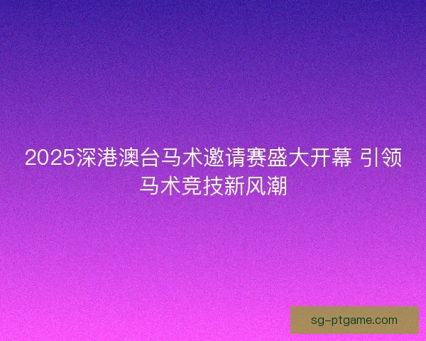 2025深港澳台马术邀请赛盛大开幕 引领马术竞技新风潮