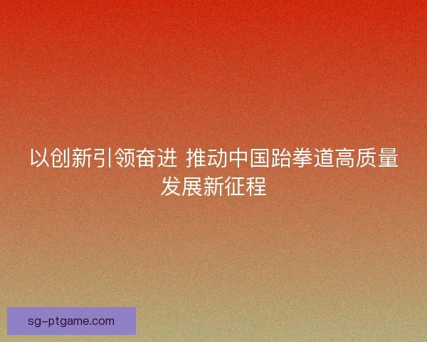 以创新引领奋进 推动中国跆拳道高质量发展新征程