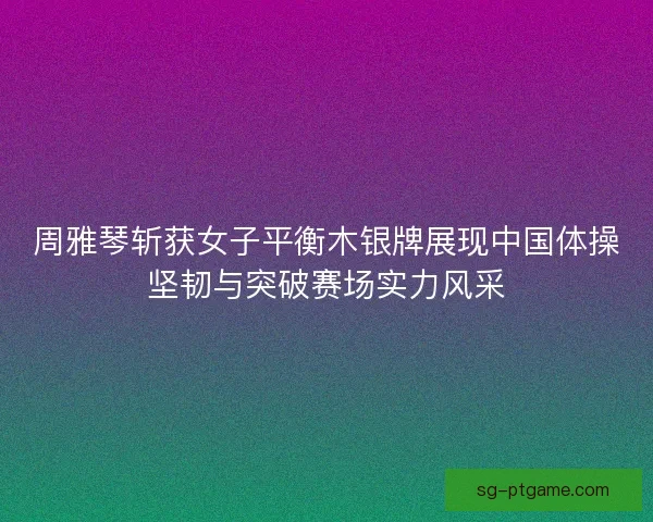 周雅琴斩获女子平衡木银牌展现中国体操坚韧与突破赛场实力风采