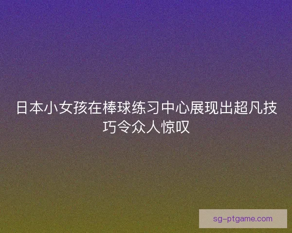 日本小女孩在棒球练习中心展现出超凡技巧令众人惊叹