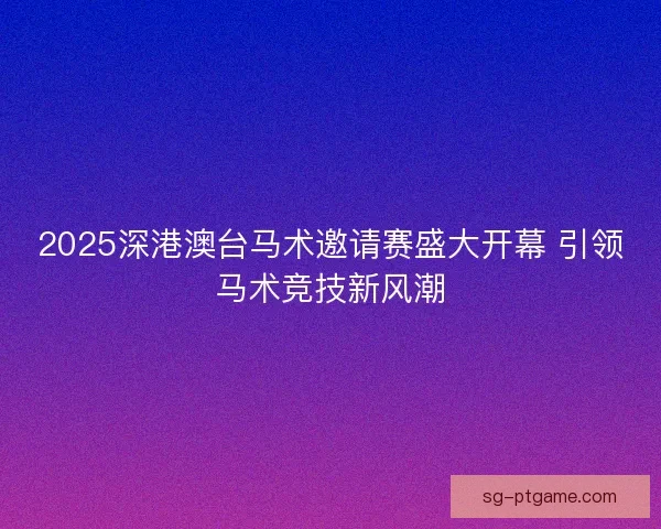2025深港澳台马术邀请赛盛大开幕 引领马术竞技新风潮