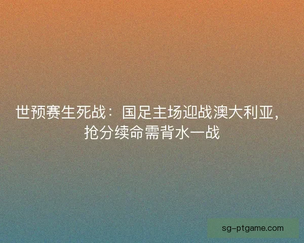 世预赛生死战：国足主场迎战澳大利亚，抢分续命需背水一战