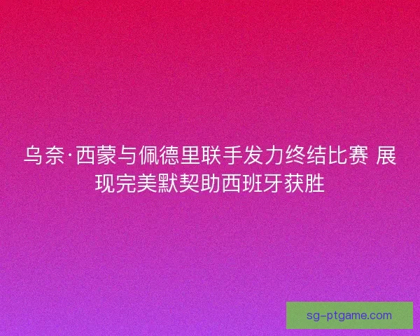 乌奈·西蒙与佩德里联手发力终结比赛 展现完美默契助西班牙获胜